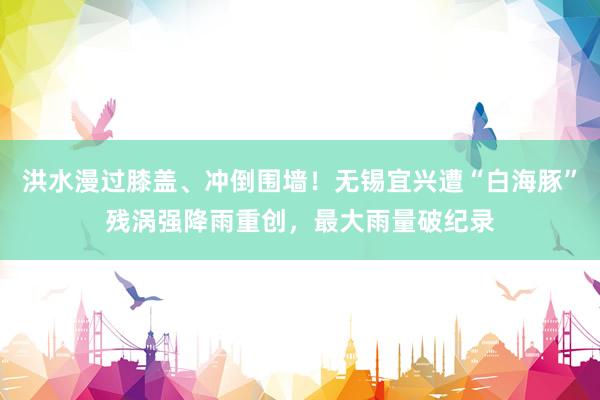 洪水漫过膝盖、冲倒围墙!无锡宜兴遭“白海豚”残涡强降雨重创,最大雨量破纪录