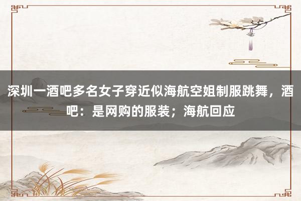 深圳一酒吧多名女子穿近似海航空姐制服跳舞,酒吧:是网购的服装;海航回应