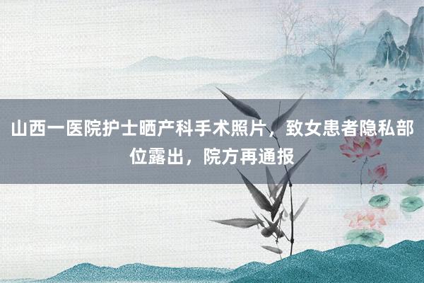 山西一医院护士晒产科手术照片，致女患者隐私部位露出，院方再通报
