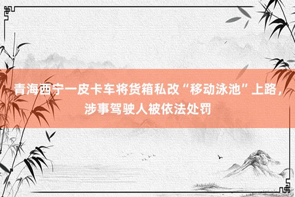 青海西宁一皮卡车将货箱私改“移动泳池”上路，涉事驾驶人被依法处罚