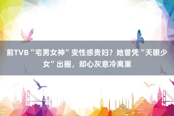 前TVB“宅男女神”变性感贵妇?她曾凭“天眼少女”出圈,却心灰意冷离巢