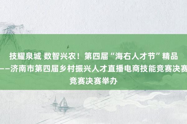 技耀泉城 数智兴农！第四届“海右人才节”精品活动——济南市第四届乡村振兴人才直播电商技能竞赛决赛举办