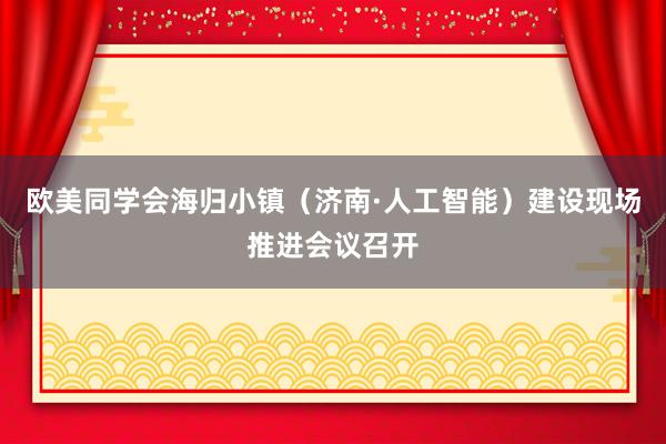 欧美同学会海归小镇（济南·人工智能）建设现场推进会议召开