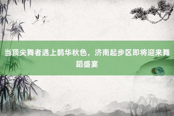 当顶尖舞者遇上鹊华秋色，济南起步区即将迎来舞蹈盛宴