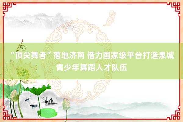 “顶尖舞者”落地济南 借力国家级平台打造泉城青少年舞蹈人才队伍