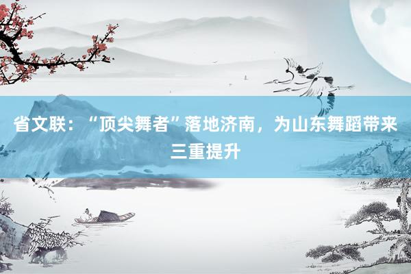 省文联：“顶尖舞者”落地济南，为山东舞蹈带来三重提升