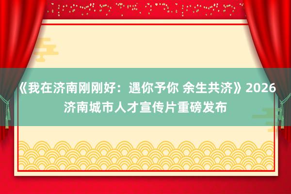 《我在济南刚刚好：遇你予你 余生共济》2026济南城市人才宣传片重磅发布