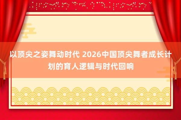 以顶尖之姿舞动时代 2026中国顶尖舞者成长计划的育人逻辑与时代回响