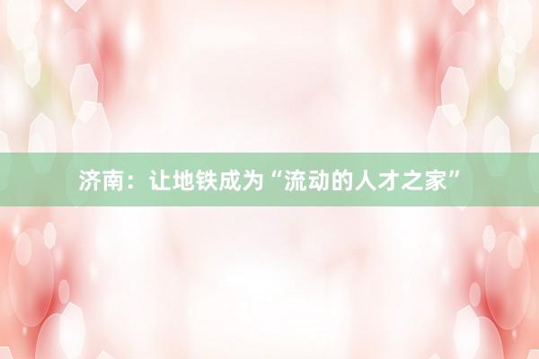 济南：让地铁成为“流动的人才之家”