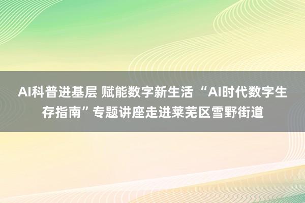 AI科普进基层 赋能数字新生活 “AI时代数字生存指南”专题讲座走进莱芜区雪野街道