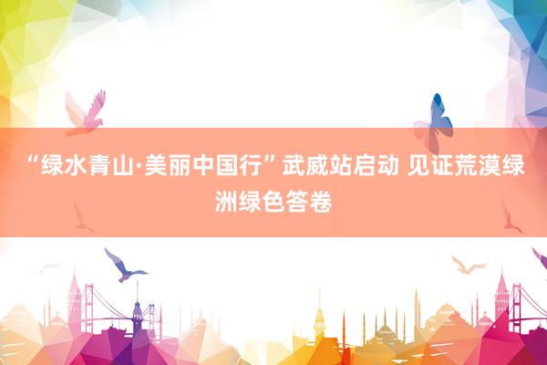 “绿水青山·美丽中国行”武威站启动 见证荒漠绿洲绿色答卷