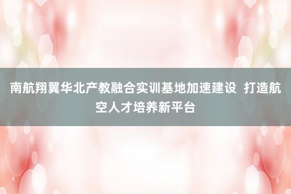 南航翔翼华北产教融合实训基地加速建设  打造航空人才培养新平台