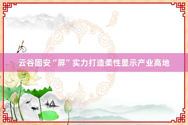 云谷固安“屏”实力打造柔性显示产业高地