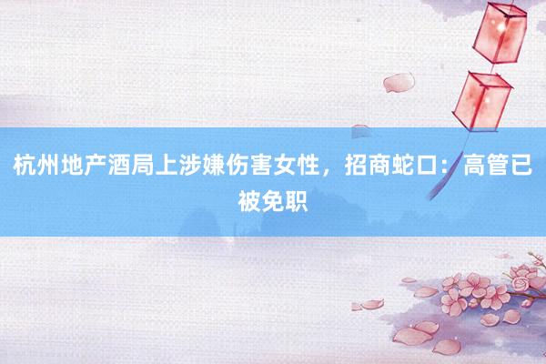 杭州地产酒局上涉嫌伤害女性，招商蛇口：高管已被免职