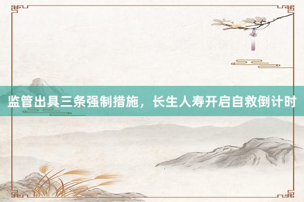 监管出具三条强制措施，长生人寿开启自救倒计时