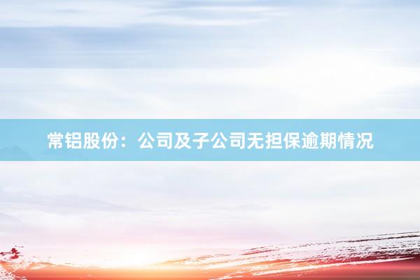 常铝股份:公司及子公司无担保逾期情况