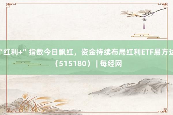 “红利+”指数今日飘红，资金持续布局红利ETF易方达（515180） | 每经网