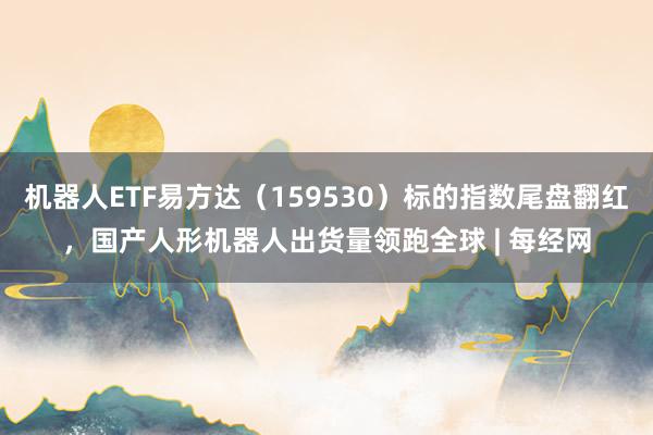 机器人ETF易方达（159530）标的指数尾盘翻红，国产人形机器人出货量领跑全球 | 每经网