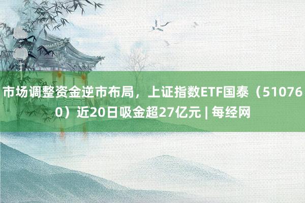 市场调整资金逆市布局，上证指数ETF国泰（510760）近20日吸金超27亿元 | 每经网