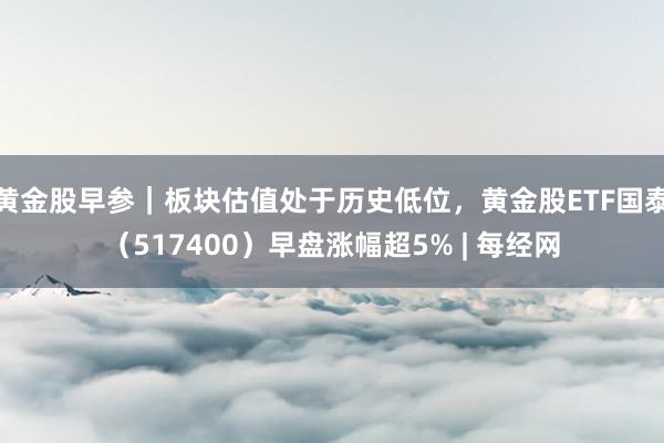 黄金股早参｜板块估值处于历史低位，黄金股ETF国泰（517400）早盘涨幅超5% | 每经网