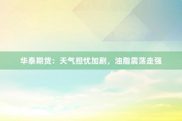华泰期货:天气担忧加剧,油脂震荡走强