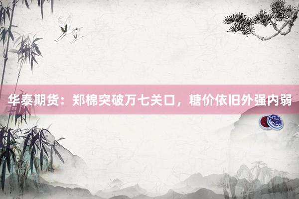 华泰期货：郑棉突破万七关口，糖价依旧外强内弱