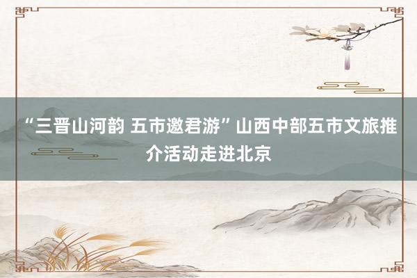 “三晋山河韵 五市邀君游”山西中部五市文旅推介活动走进北京