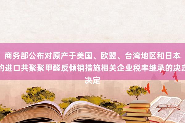 商务部公布对原产于美国、欧盟、台湾地区和日本的进口共聚聚甲醛反倾销措施相关企业税率继承的决定