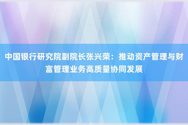中国银行研究院副院长张兴荣：推动资产管理与财富管理业务高质量协同发展