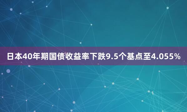 日本40年期国债收益率下跌9.5个基点至4.055%