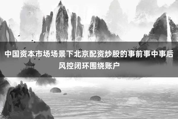 中国资本市场场景下北京配资炒股的事前事中事后风控闭环围绕账户