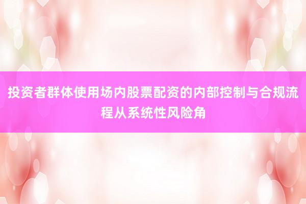 投资者群体使用场内股票配资的内部控制与合规流程从系统性风险角