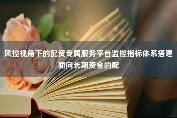 风控视角下的配资专属服务平台监控指标体系搭建面向长期资金的配