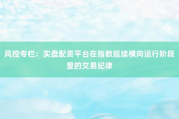 风控专栏：实盘配资平台在指数延续横向运行阶段里的交易纪律