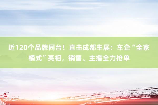近120个品牌同台！直击成都车展：车企“全家桶式”亮相，销售、主播全力抢单