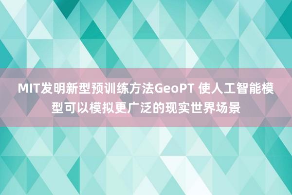 MIT发明新型预训练方法GeoPT 使人工智能模型可以模拟更广泛的现实世界场景