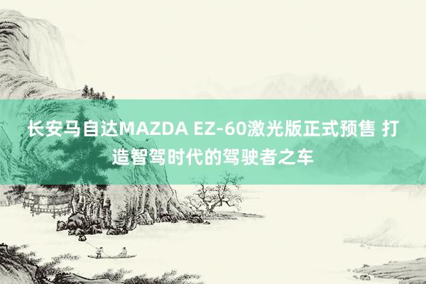 长安马自达MAZDA EZ-60激光版正式预售 打造智驾时代的驾驶者之车