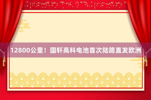 12800公里！国轩高科电池首次陆路直发欧洲