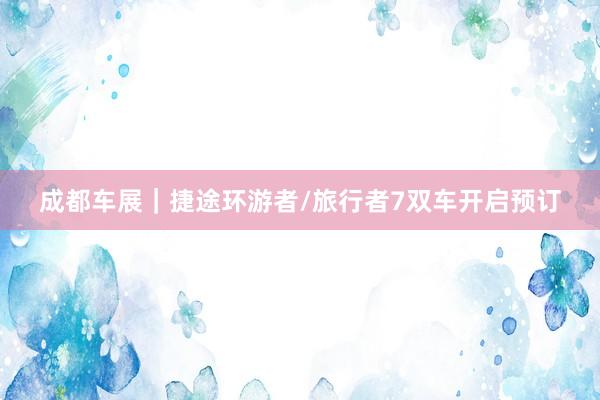 成都车展｜捷途环游者/旅行者7双车开启预订