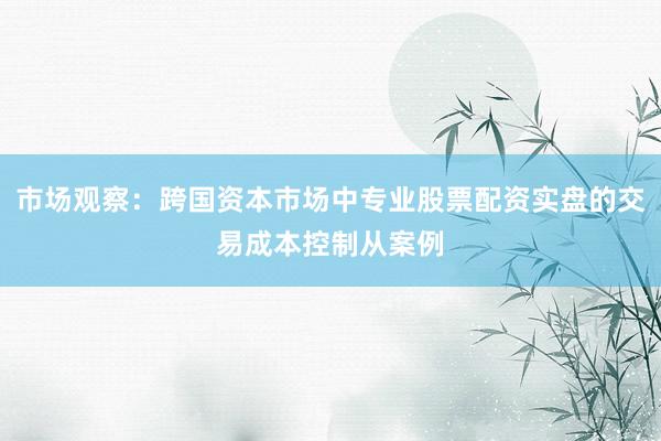 市场观察：跨国资本市场中专业股票配资实盘的交易成本控制从案例