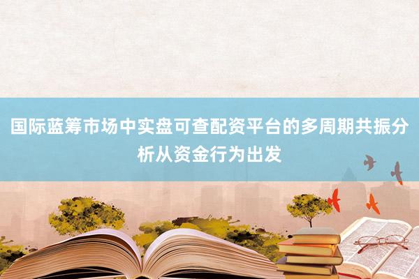 国际蓝筹市场中实盘可查配资平台的多周期共振分析从资金行为出发