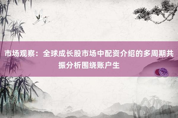 市场观察：全球成长股市场中配资介绍的多周期共振分析围绕账户生