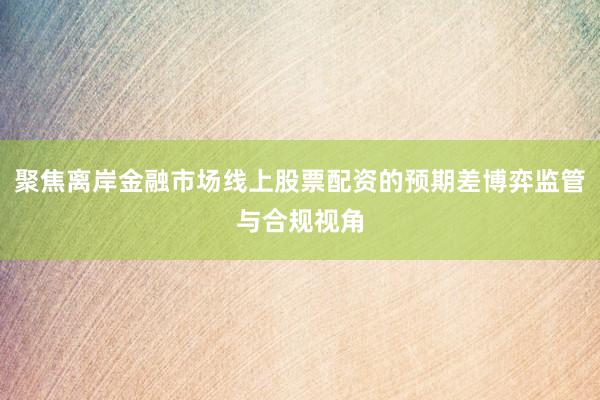 聚焦离岸金融市场线上股票配资的预期差博弈监管与合规视角