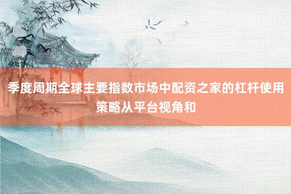 季度周期全球主要指数市场中配资之家的杠杆使用策略从平台视角和