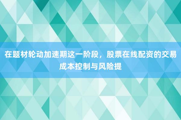 在题材轮动加速期这一阶段，股票在线配资的交易成本控制与风险提