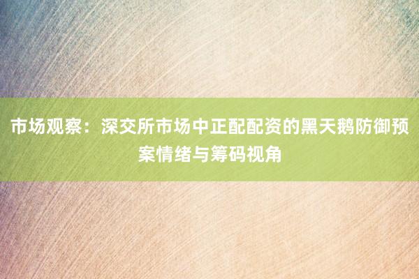 市场观察：深交所市场中正配配资的黑天鹅防御预案情绪与筹码视角