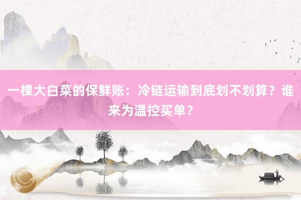 一棵大白菜的保鲜账：冷链运输到底划不划算？谁来为温控买单？