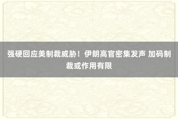 强硬回应美制裁威胁！伊朗高官密集发声 加码制裁或作用有限