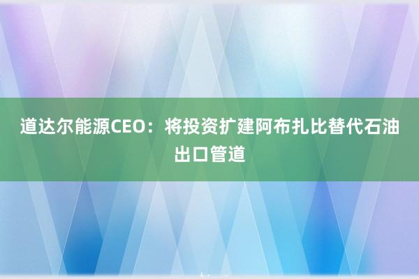 道达尔能源CEO：将投资扩建阿布扎比替代石油出口管道