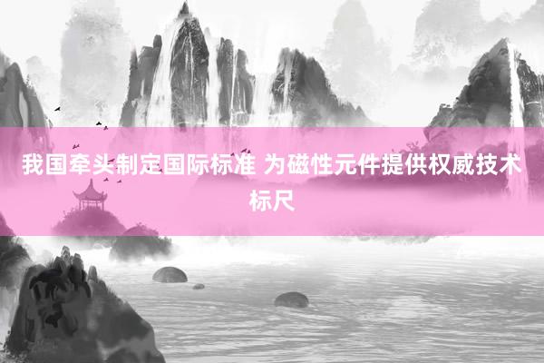 我国牵头制定国际标准 为磁性元件提供权威技术标尺